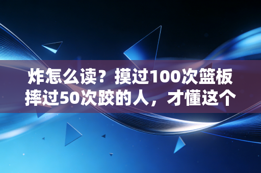 炸怎么读？摸过100次篮板摔过50次跤的人，才懂这个字的真正发音