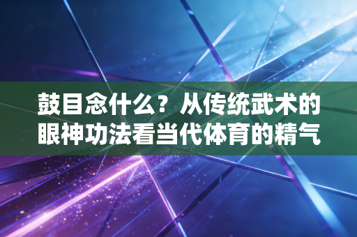 鼓目念什么？从传统武术的眼神功法看当代体育的精气神内核