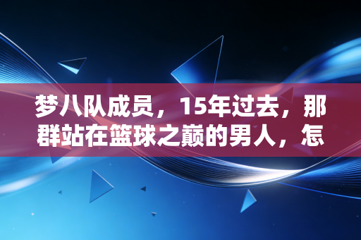 梦八队成员,15年过去,那群站在篮球之巅的男人,怎么就成了我们这代人的青春注脚? 梦八队成员,15年过去,那群站在篮球之巅的男人,怎么就成了我们这代人的青春注脚?
