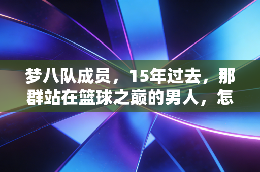 梦八队成员，15年过去，那群站在篮球之巅的男人，怎么就成了我们这代人的青春注脚？
