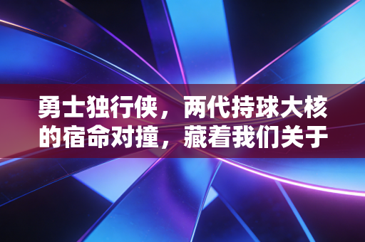 勇士独行侠,两代持球大核的宿命对撞,藏着我们关于篮球最滚烫的执念 勇士独行侠,两代持球大核的宿命对撞,藏着我们关于篮球最滚烫的执念