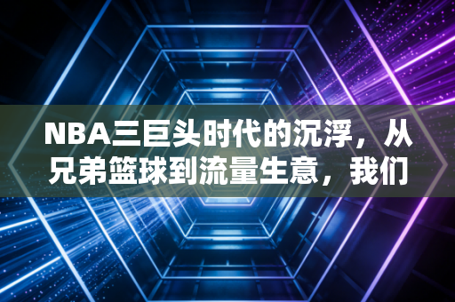 NBA三巨头时代的沉浮,从兄弟篮球到流量生意,我们怀念的从来不是抱团,是青春里的热血啊 NBA三巨头时代的沉浮,从兄弟篮球到流量生意,我们怀念的从来不是抱团,是青春里的热血啊