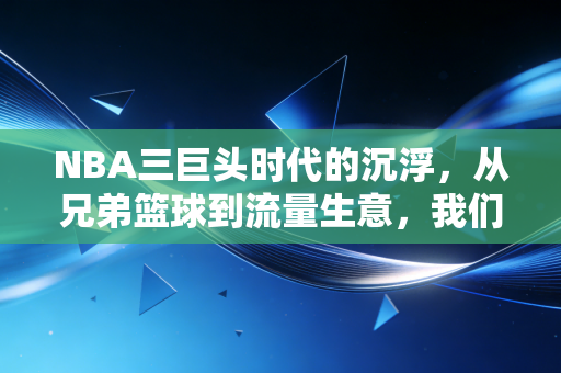 NBA三巨头时代的沉浮，从兄弟篮球到流量生意，我们怀念的从来不是抱团，是青春里的热血啊