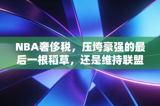 NBA奢侈税，压垮豪强的最后一根稻草，还是维持联盟公平的无形天平？