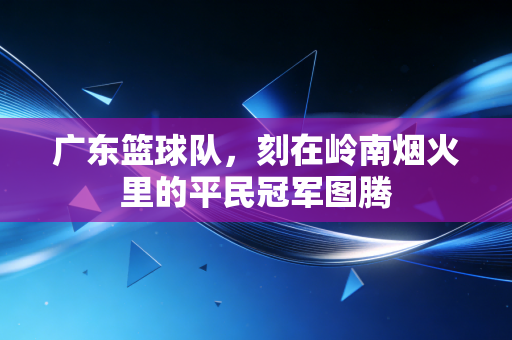 广东篮球队,刻在岭南烟火里的平民冠军图腾 广东篮球队,刻在岭南烟火里的平民冠军图腾