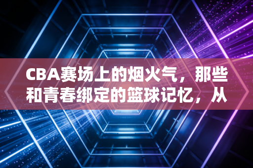 CBA赛场上的烟火气，那些和青春绑定的篮球记忆，从来都不只是比分
