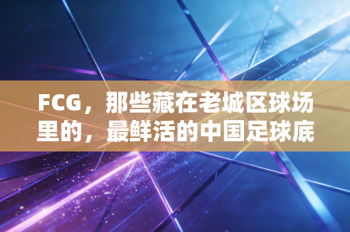 FCG,那些藏在老城区球场里的,最鲜活的中国足球底色 FCG,那些藏在老城区球场里的,最鲜活的中国足球底色