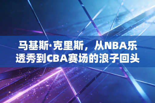 马基斯·克里斯,从NBA乐透秀到CBA赛场的浪子回头,每一步摔倒都是成长的注脚 马基斯·克里斯,从NBA乐透秀到CBA赛场的浪子回头,每一步摔倒都是成长的注脚