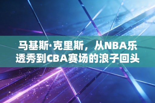 马基斯·克里斯，从NBA乐透秀到CBA赛场的浪子回头，每一步摔倒都是成长的注脚
