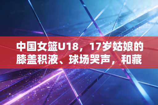 中国女篮U18，17岁姑娘的膝盖积液、球场哭声，和藏在亚军背后的未来