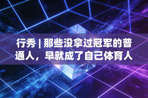 行秀 | 那些没拿过冠军的普通人,早就成了自己体育人生的MVP 行秀 | 那些没拿过冠军的普通人,早就成了自己体育人生的MVP