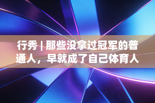 行秀 | 那些没拿过冠军的普通人,早就成了自己体育人生的MVP 行秀 | 那些没拿过冠军的普通人,早就成了自己体育人生的MVP
