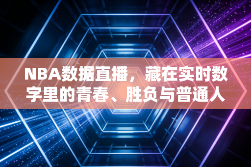 NBA数据直播，藏在实时数字里的青春、胜负与普通人的篮球信仰