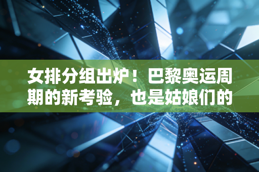 女排分组出炉！巴黎奥运周期的新考验，也是姑娘们的成长必修课