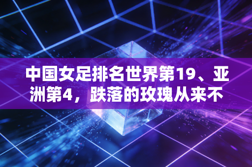 中国女足排名世界第19、亚洲第4,跌落的玫瑰从来不需要同情式的赞美 中国女足排名世界第19、亚洲第4,跌落的玫瑰从来不需要同情式的赞美