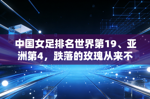 中国女足排名世界第19、亚洲第4，跌落的玫瑰从来不需要同情式的赞美
