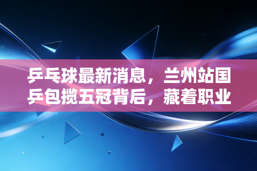 乒乓球最新消息，兰州站国乒包揽五冠背后，藏着职业赛场和民间乒乓的双向奔赴