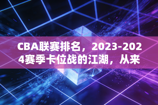 CBA联赛排名,2023-2024赛季卡位战的江湖,从来不止是纸面积分的较量 CBA联赛排名,2023-2024赛季卡位战的江湖,从来不止是纸面积分的较量