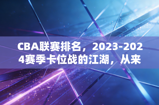 CBA联赛排名,2023-2024赛季卡位战的江湖,从来不止是纸面积分的较量 CBA联赛排名,2023-2024赛季卡位战的江湖,从来不止是纸面积分的较量