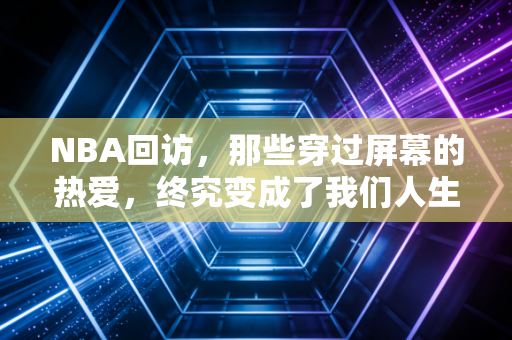 NBA回访,那些穿过屏幕的热爱,终究变成了我们人生里的热望 NBA回访,那些穿过屏幕的热爱,终究变成了我们人生里的热望