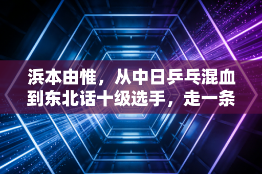 浜本由惟,从中日乒乓混血到东北话十级选手,走一条没人复制的乒乓路 浜本由惟,从中日乒乓混血到东北话十级选手,走一条没人复制的乒乓路