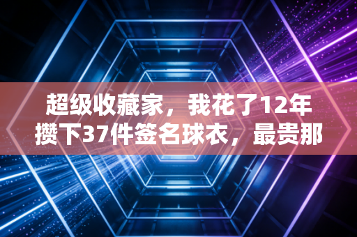 超级收藏家,我花了12年攒下37件签名球衣,最贵那件曾有人开价20万我没卖 超级收藏家,我花了12年攒下37件签名球衣,最贵那件曾有人开价20万我没卖