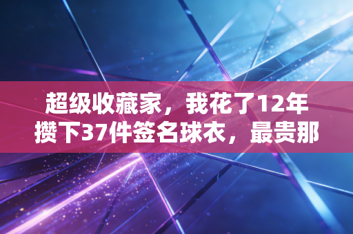 超级收藏家,我花了12年攒下37件签名球衣,最贵那件曾有人开价20万我没卖 超级收藏家,我花了12年攒下37件签名球衣,最贵那件曾有人开价20万我没卖