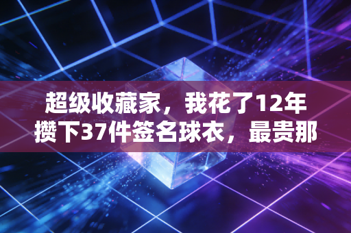 超级收藏家，我花了12年攒下37件签名球衣，最贵那件曾有人开价20万我没卖
