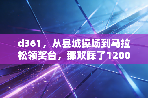 d361，从县城操场到马拉松领奖台，那双踩了1200公里的跑鞋藏着普通人的运动信仰