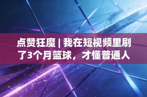 点赞狂魔 | 我在短视频里刷了3个月篮球,才懂普通人的体育热爱根本不需要专业门槛 点赞狂魔 | 我在短视频里刷了3个月篮球,才懂普通人的体育热爱根本不需要专业门槛