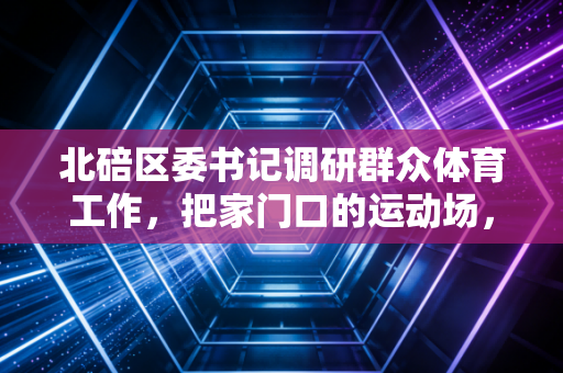 北碚区委书记调研群众体育工作，把家门口的运动场，变成老百姓的幸福加油站