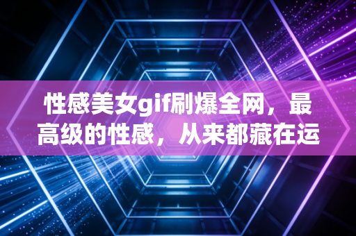 性感美女gif刷爆全网，最高级的性感，从来都藏在运动的生命力里