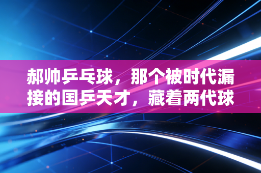 郝帅乒乓球,那个被时代漏接的国乒天才,藏着两代球迷的意难平 郝帅乒乓球,那个被时代漏接的国乒天才,藏着两代球迷的意难平