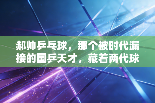 郝帅乒乓球,那个被时代漏接的国乒天才,藏着两代球迷的意难平 郝帅乒乓球,那个被时代漏接的国乒天才,藏着两代球迷的意难平