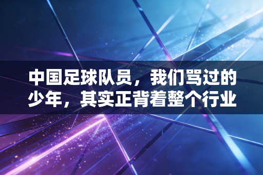 中国足球队员，我们骂过的少年，其实正背着整个行业的重量往前跑