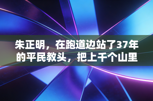 朱正明,在跑道边站了37年的平民教头,把上千个山里娃送进体育的光里 朱正明,在跑道边站了37年的平民教头,把上千个山里娃送进体育的光里