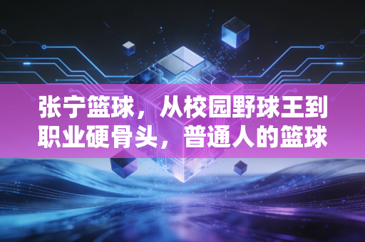 张宁篮球,从校园野球王到职业硬骨头,普通人的篮球梦从来不是空话 张宁篮球,从校园野球王到职业硬骨头,普通人的篮球梦从来不是空话