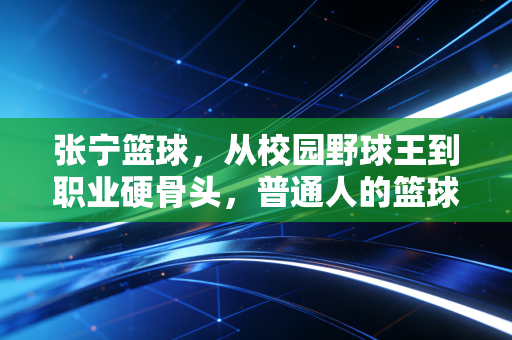 张宁篮球，从校园野球王到职业硬骨头，普通人的篮球梦从来不是空话
