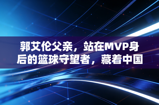 郭艾伦父亲，站在MVP身后的篮球守望者，藏着中国篮球最朴素的传承密码