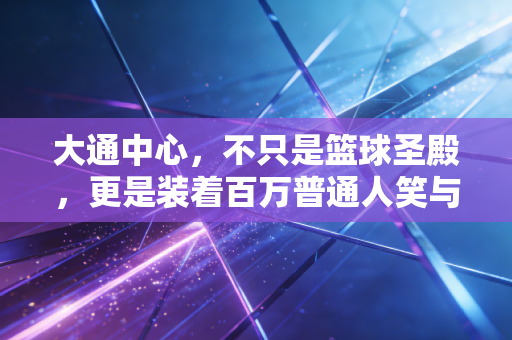 大通中心,不只是篮球圣殿,更是装着百万普通人笑与泪的青春容器 大通中心,不只是篮球圣殿,更是装着百万普通人笑与泪的青春容器