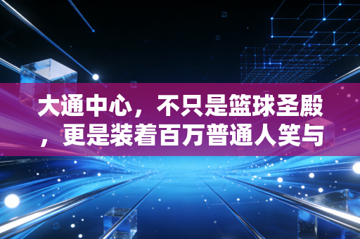 大通中心,不只是篮球圣殿,更是装着百万普通人笑与泪的青春容器 大通中心,不只是篮球圣殿,更是装着百万普通人笑与泪的青春容器