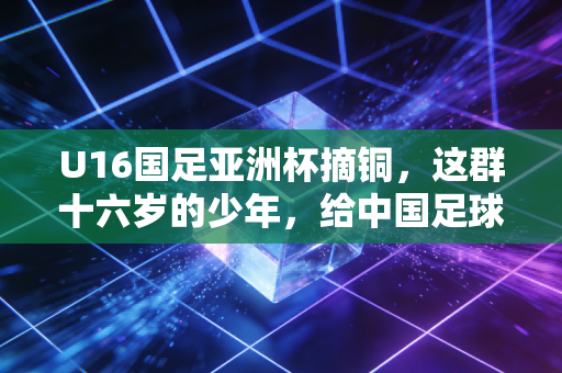 U16国足亚洲杯摘铜,这群十六岁的少年,给中国足球留了最亮的一盏灯 U16国足亚洲杯摘铜,这群十六岁的少年,给中国足球留了最亮的一盏灯