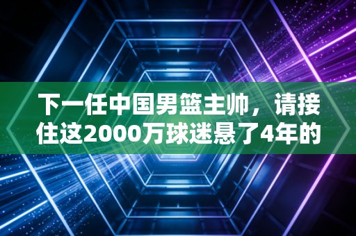 下一任中国男篮主帅，请接住这2000万球迷悬了4年的期待