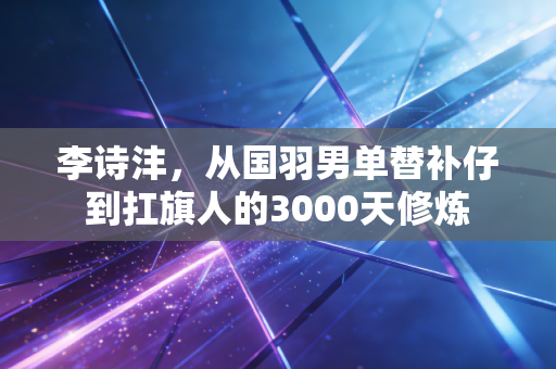 李诗沣,从国羽男单替补仔到扛旗人的3000天修炼 李诗沣,从国羽男单替补仔到扛旗人的3000天修炼