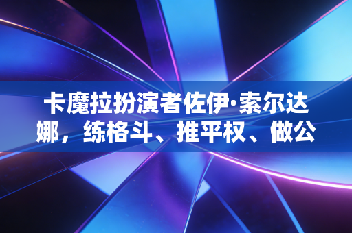 卡魔拉扮演者佐伊·索尔达娜，练格斗、推平权、做公益，最飒的人生从来不给自己设限