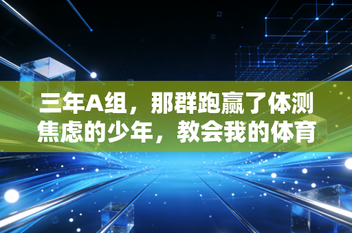 三年A组，那群跑赢了体测焦虑的少年，教会我的体育真相