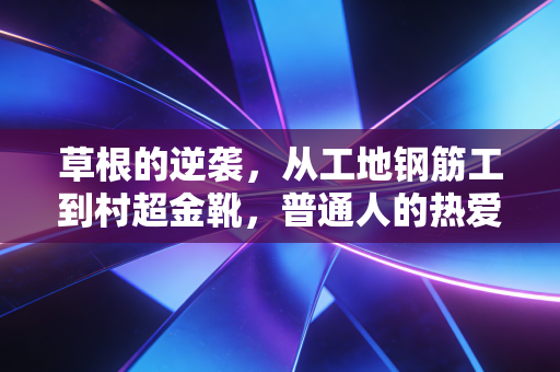 草根的逆袭,从工地钢筋工到村超金靴,普通人的热爱从来都不是不务正业 草根的逆袭,从工地钢筋工到村超金靴,普通人的热爱从来都不是不务正业