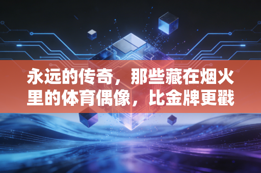 永远的传奇,那些藏在烟火里的体育偶像,比金牌更戳人心 永远的传奇,那些藏在烟火里的体育偶像,比金牌更戳人心