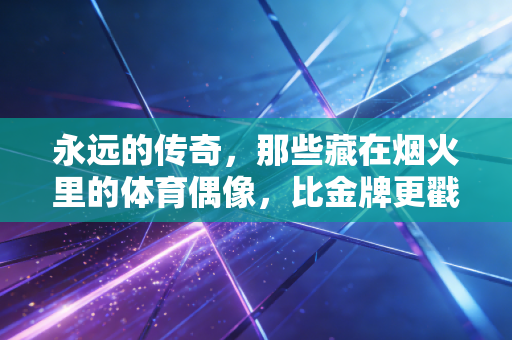 永远的传奇，那些藏在烟火里的体育偶像，比金牌更戳人心