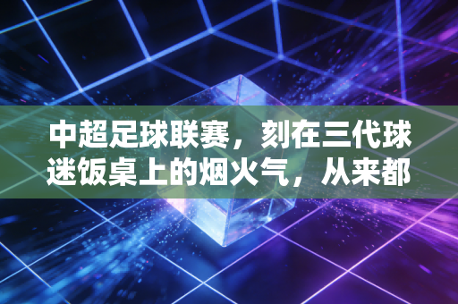 中超足球联赛，刻在三代球迷饭桌上的烟火气，从来都不只是输赢